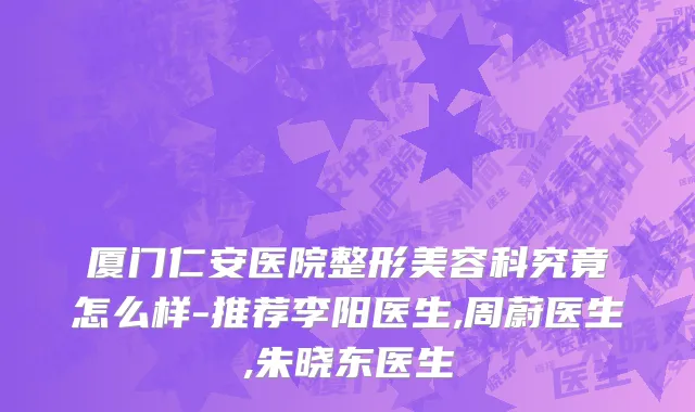 厦门仁安医院整形美容科究竟怎么样-推荐李阳医生,周蔚医生,朱晓东医生