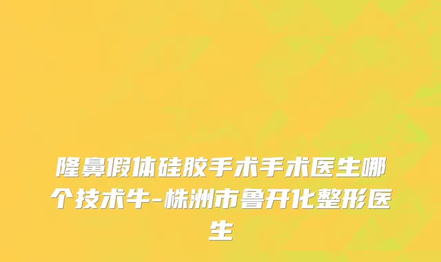 隆鼻假体硅胶手术手术医生哪个技术牛-株洲市鲁开化整形医生