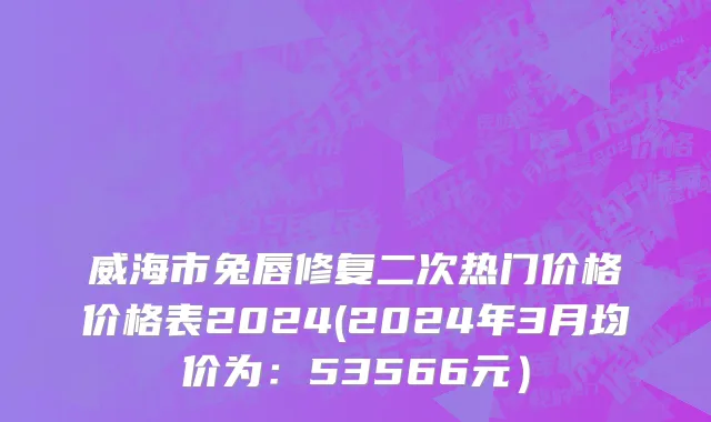 威海市兔唇修复二次热门价格价格表2024(2024年3月均价为：53566元）
