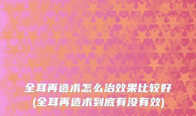 全耳再造术怎么治效果比较好(全耳再造术到底有没有效)