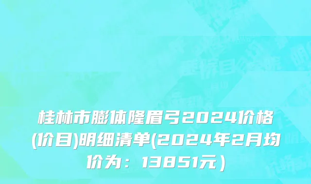 桂林市膨体隆眉弓2024价格(价目)明细清单(2024年2月均价为：13851元）