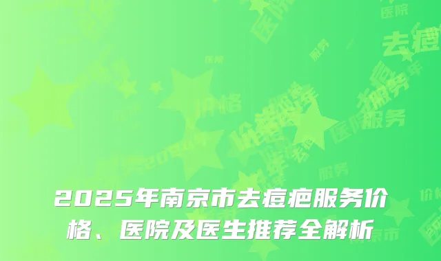 2025年南京市去痘疤服务价格、医院及医生推荐全解析