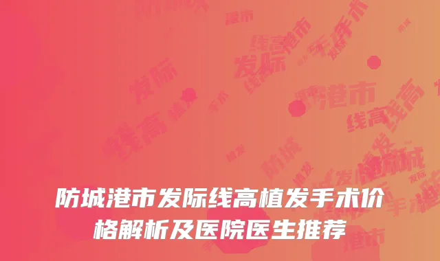 防城港市发际线高植发手术价格解析及医院医生推荐