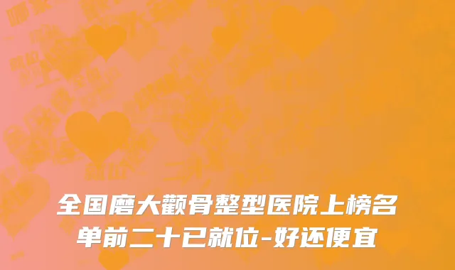全国磨大颧骨整型医院上榜名单前二十已就位-好还便宜