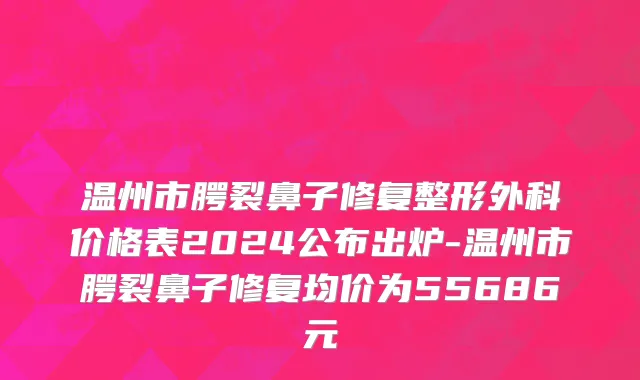温州市腭裂鼻子修复整形外科价格表2024公布出炉-温州市腭裂鼻子修复均价为55686元