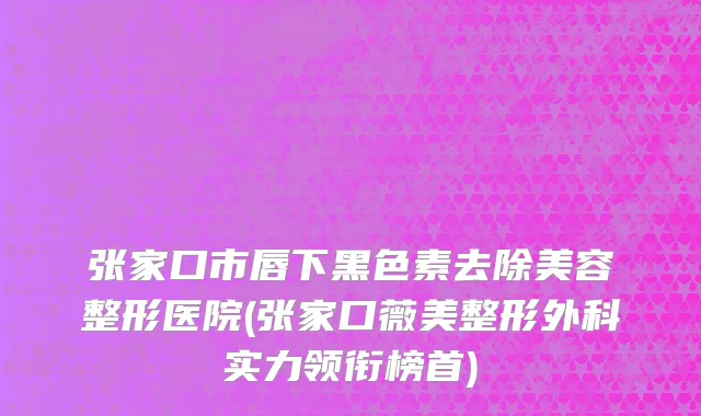 张家口市唇下黑色素去除美容整形医院(张家口薇美整形外科实力领衔榜首)