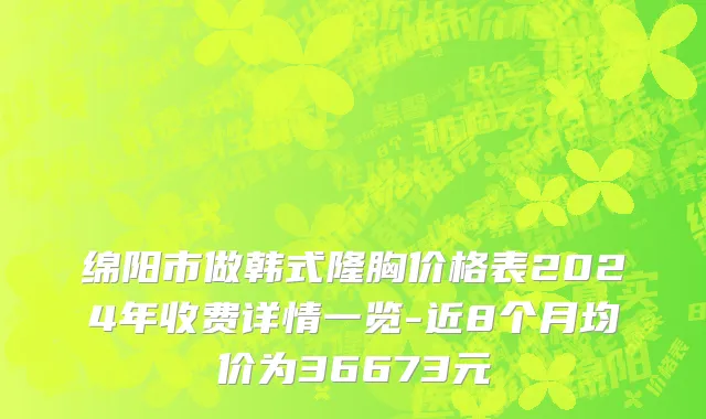 绵阳市做韩式隆胸价格表2024年收费详情一览-近8个月均价为36673元