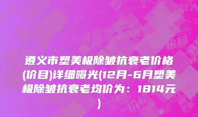 遵义市塑美极除皱抗衰老价格(价目)详细曝光(12月-6月塑美极除皱抗衰老均价为：1814元)