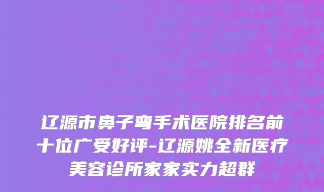 辽源市鼻子弯手术医院排名前十位广受好评-辽源姚全新医疗美容诊所家家实力超群