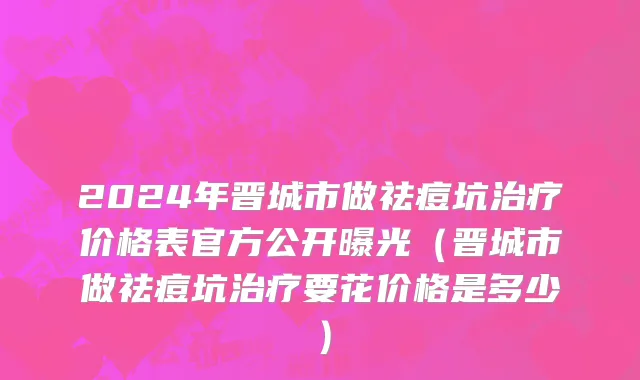 2024年晋城市做祛痘坑治疗价格表官方公开曝光（晋城市做祛痘坑治疗要花价格是多少）