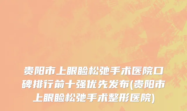 贵阳市上眼睑松弛手术医院口碑排行前十强优先发布(贵阳市上眼睑松弛手术整形医院)