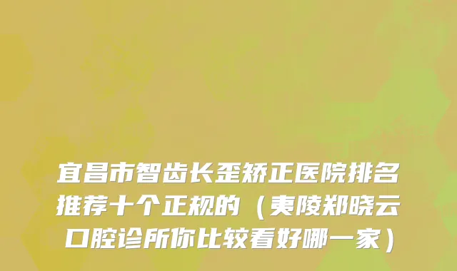 宜昌市智齿长歪矫正医院排名推荐十个正规的（夷陵郑晓云口腔诊所你比较看好哪一家）