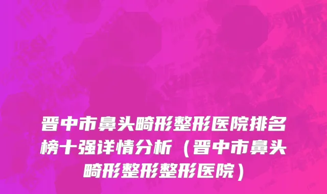 晋中市鼻头畸形整形医院排名榜十强详情分析（晋中市鼻头畸形整形整形医院）