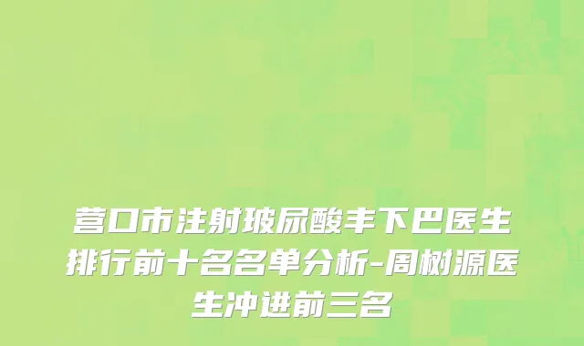 营口市注射玻尿酸丰下巴医生排行前十名名单分析-周树源医生冲进前三名
