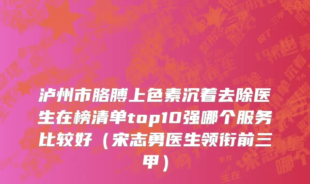 泸州市胳膊上色素沉着去除医生在榜清单top10强哪个服务比较好（宋志勇医生领衔前三甲）