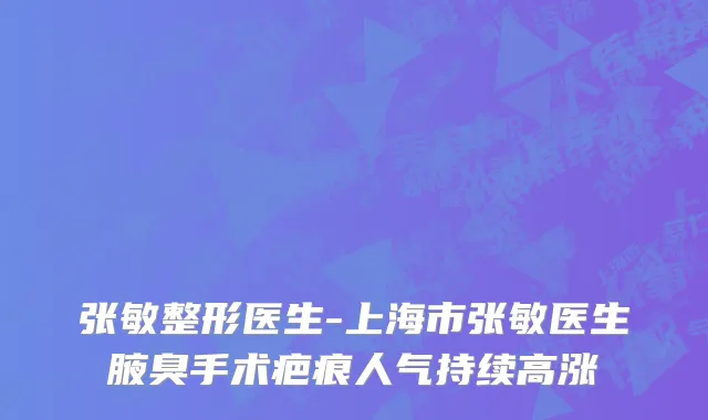 张敏整形医生-上海市张敏医生腋臭手术疤痕人气持续高涨