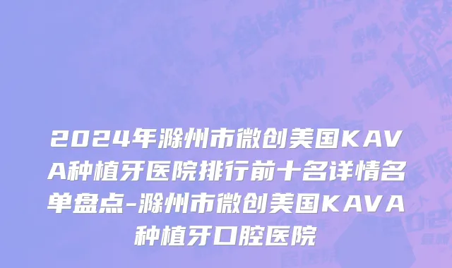 2024年滁州市微创美国KAVA种植牙医院排行前十名详情名单盘点-滁州市微创美国KAVA种植牙口腔医院