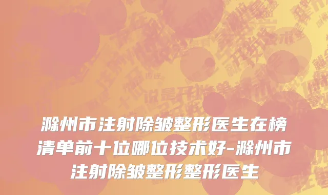 滁州市注射除皱整形医生在榜清单前十位哪位技术好-滁州市注射除皱整形整形医生