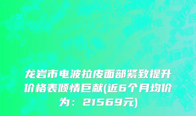 龙岩市电波拉皮面部紧致提升价格表倾情巨献(近6个月均价为：21569元)