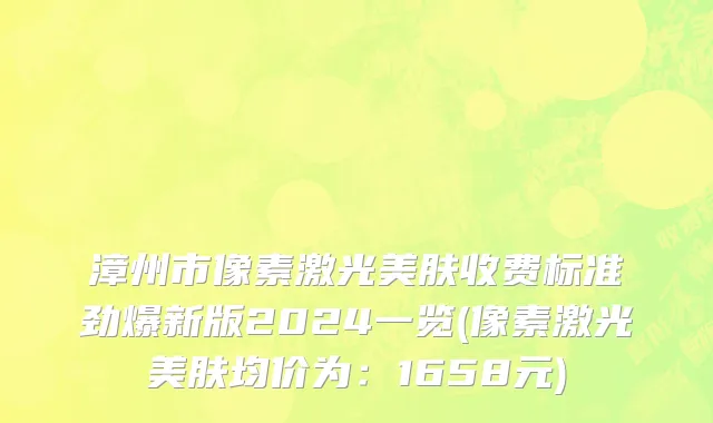 漳州市像素激光美肤收费标准劲爆新版2024一览(像素激光美肤均价为：1658元)