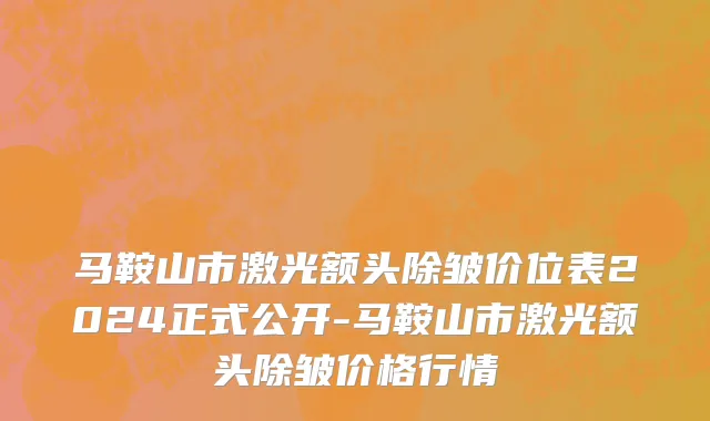 马鞍山市激光额头除皱价位表2024正式公开-马鞍山市激光额头除皱价格行情