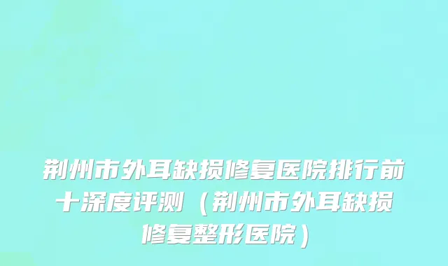 荆州市外耳缺损修复医院排行前十深度评测（荆州市外耳缺损修复整形医院）