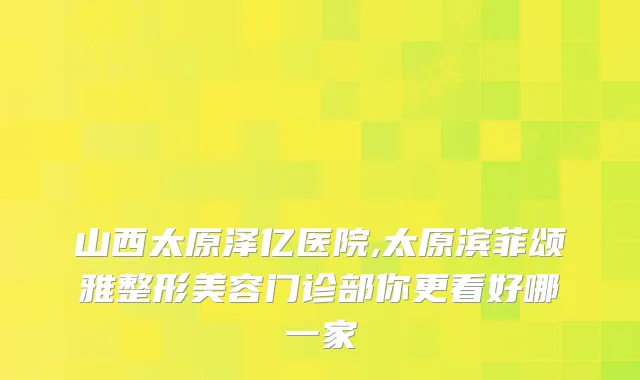 山西太原泽亿医院,太原滨菲颂雅整形美容门诊部你更看好哪一家