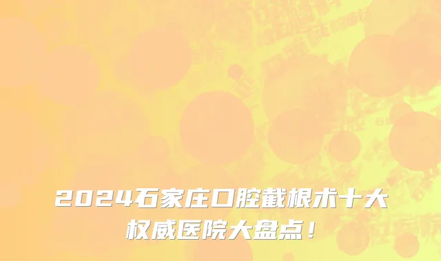 2024石家庄口腔截根术十大权威医院大盘点!