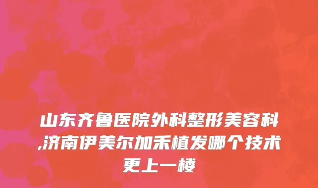 山东齐鲁医院外科整形美容科,济南伊美尔加禾植发哪个技术更上一楼