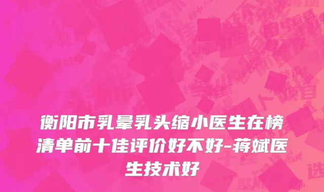 衡阳市乳晕乳头缩小医生在榜清单前十佳评价好不好-蒋斌医生技术好