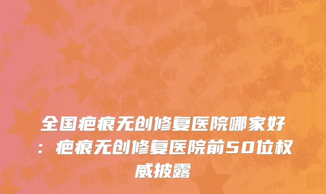 全国疤痕无创修复医院哪家好：疤痕无创修复医院前50位权威披露