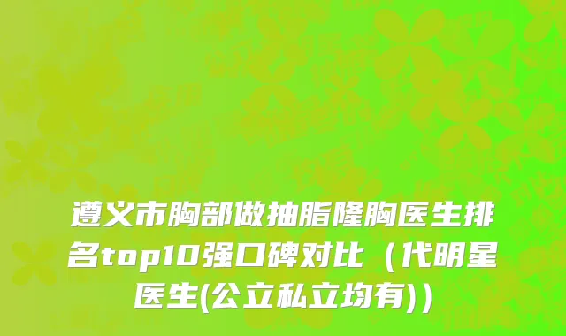 遵义市胸部做抽脂隆胸医生排名top10强口碑对比（代明星医生(公立私立均有)）