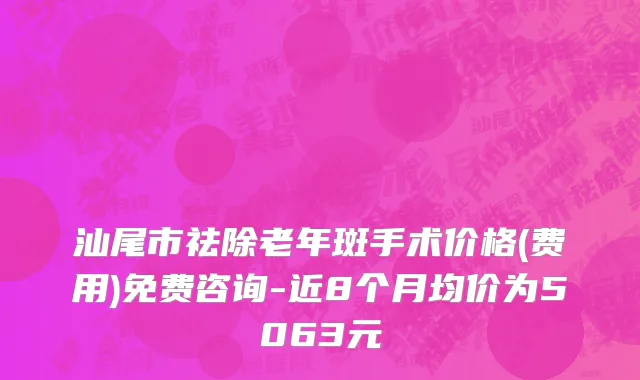 汕尾市祛除老年斑手术价格(费用)免费咨询-近8个月均价为5063元