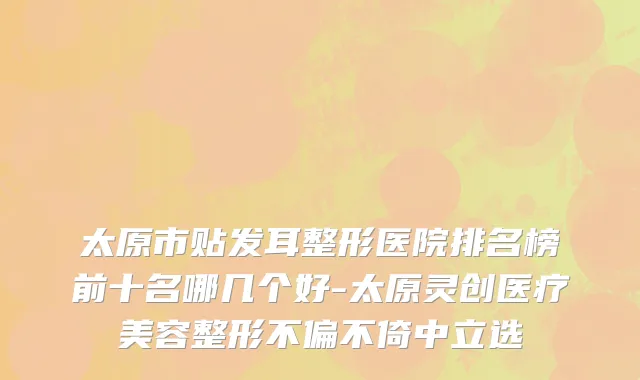 太原市贴发耳整形医院排名榜前十名哪几个好-太原灵创医疗美容整形不偏不倚中立选