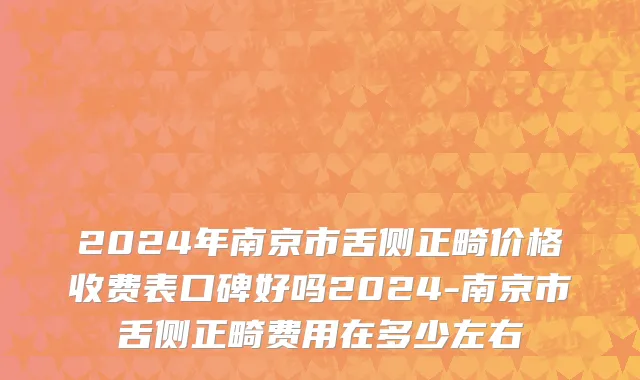 2024年南京市舌侧正畸价格收费表口碑好吗2024-南京市舌侧正畸费用在多少左右