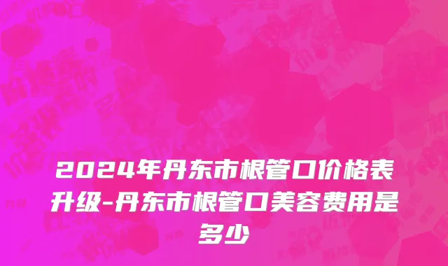 2024年丹东市根管口价格表升级-丹东市根管口美容费用是多少