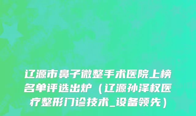 辽源市鼻子微整手术医院上榜名单评选出炉（辽源孙泽权医疗整形门诊技术_设备领先）