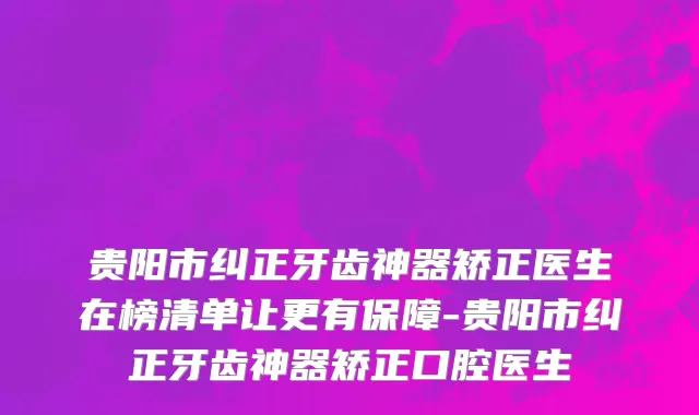 贵阳市纠正牙齿神器矫正医生在榜清单让更有保障-贵阳市纠正牙齿神器矫正口腔医生