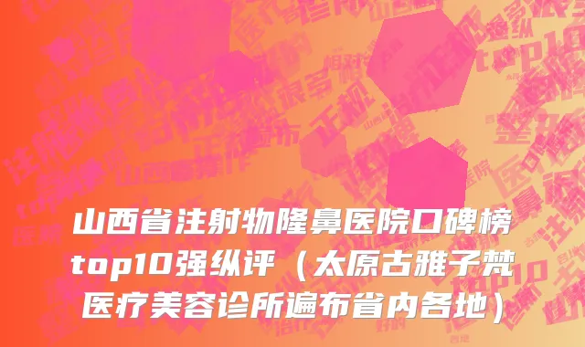 山西省注射物隆鼻医院口碑榜top10强纵评（太原古雅子梵医疗美容诊所遍布省内各地）