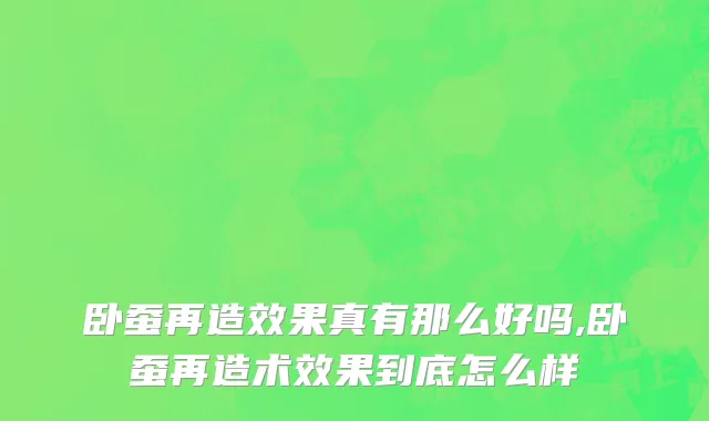 卧蚕再造效果真有那么好吗,卧蚕再造术效果到底怎么样