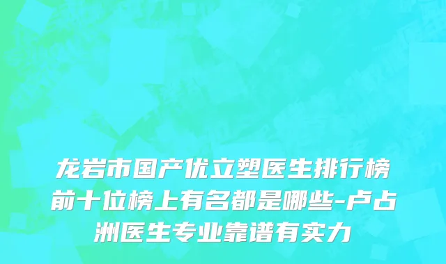 龙岩市国产优立塑医生排行榜前十位榜上有名都是哪些-卢占洲医生专业靠谱有实力