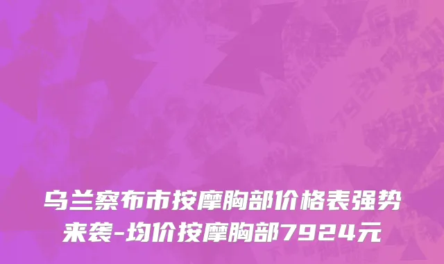乌兰察布市按摩胸部价格表强势来袭-均价按摩胸部7924元