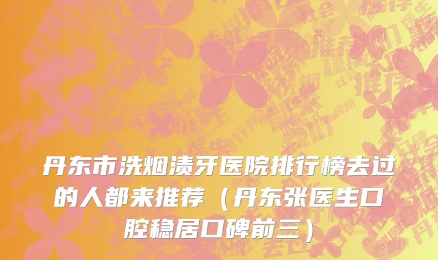 丹东市洗烟渍牙医院排行榜去过的人都来推荐（丹东张医生口腔稳居口碑前三）
