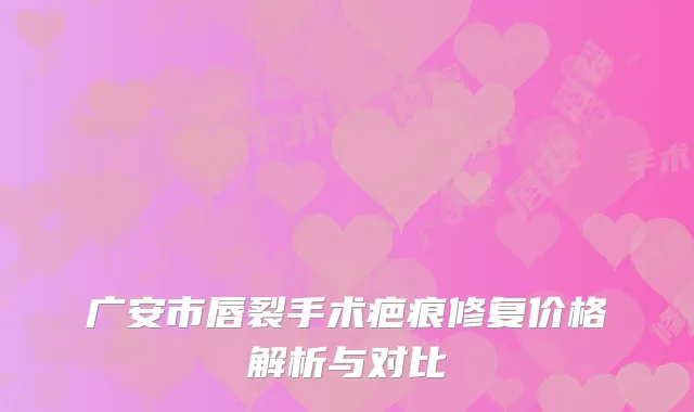 广安市唇裂手术疤痕修复价格解析与对比
