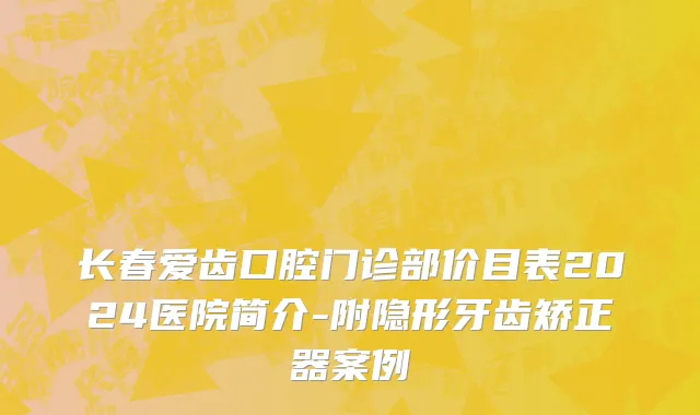 长春爱齿口腔门诊部价目表2024医院简介-附隐形牙齿矫正器案例