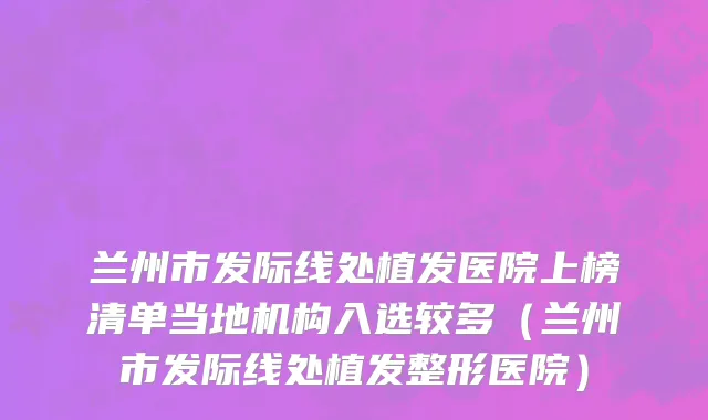 兰州市发际线处植发医院上榜清单当地机构入选较多（兰州市发际线处植发整形医院）