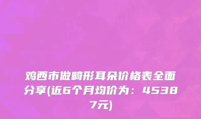 鸡西市做畸形耳朵价格表全面分享(近6个月均价为：45387元)