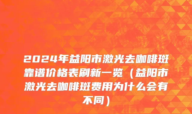 2024年益阳市激光去咖啡斑靠谱价格表刷新一览（益阳市激光去咖啡斑费用为什么会有不同）