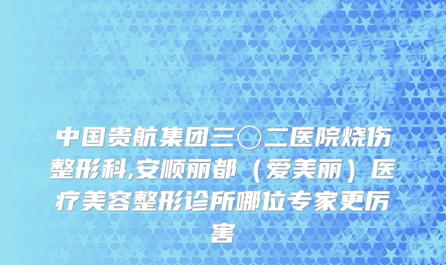 中国贵航集团三〇二医院烧伤整形科,安顺丽都（爱美丽）医疗美容整形诊所哪位专家更厉害