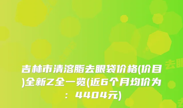 吉林市清溶脂去眼袋价格(价目)全新Z全一览(近6个月均价为：4404元)
